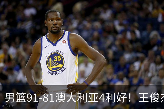 男篮91-81澳大利亚4利好！王俊杰全面，2将回暖，赵继伟后场大核